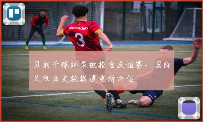 贝利千球纪录被指含友谊赛，国际足联历史数据遭重新评估